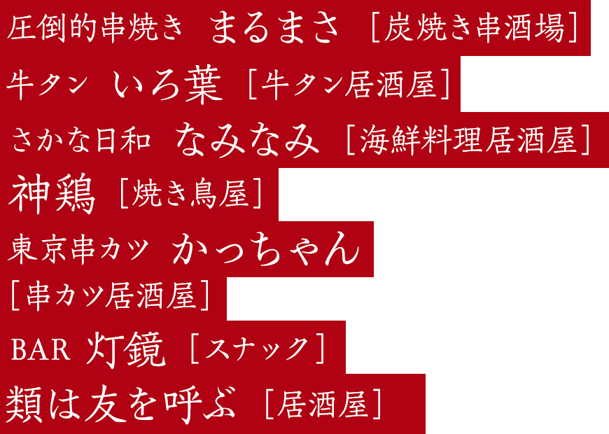 圧倒的串焼き まるまさ［炭焼き串酒場］牛タン いろ葉［牛タン居酒屋］東京鉄板酒場 肉徹［鉄板居酒屋］神鶏 ［焼き鳥屋］東京串カツかっちゃん［串カツ居酒屋］BAR 灯鏡［日本酒カクテルバー］お茶の間スナック座敷童子［スナック］